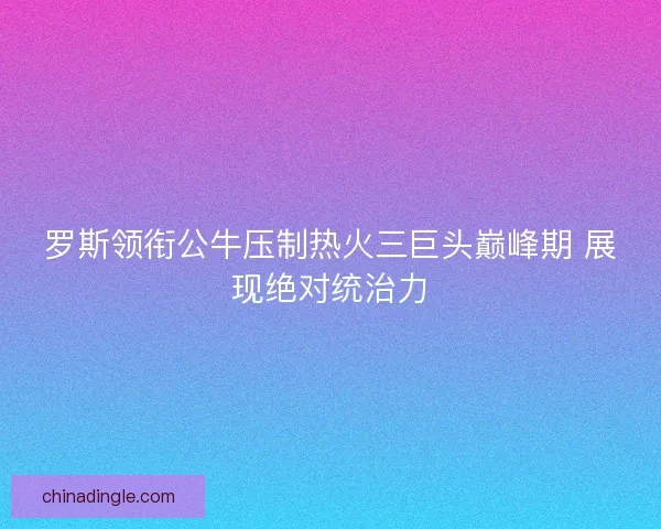 罗斯领衔公牛压制热火三巨头巅峰期 展现绝对统治力