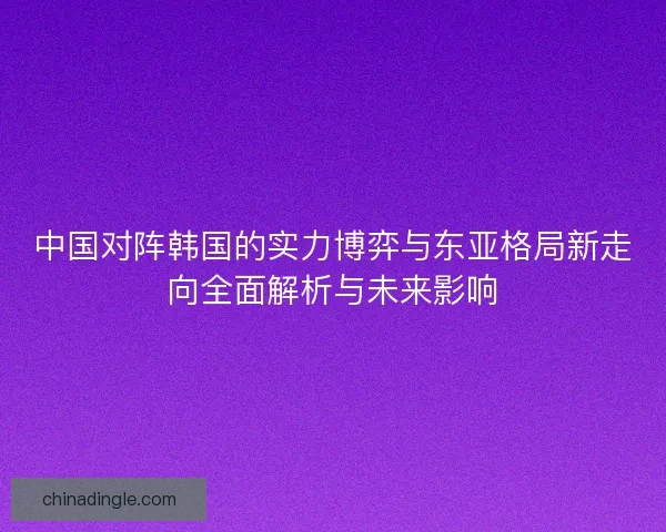 中国对阵韩国的实力博弈与东亚格局新走向全面解析与未来影响