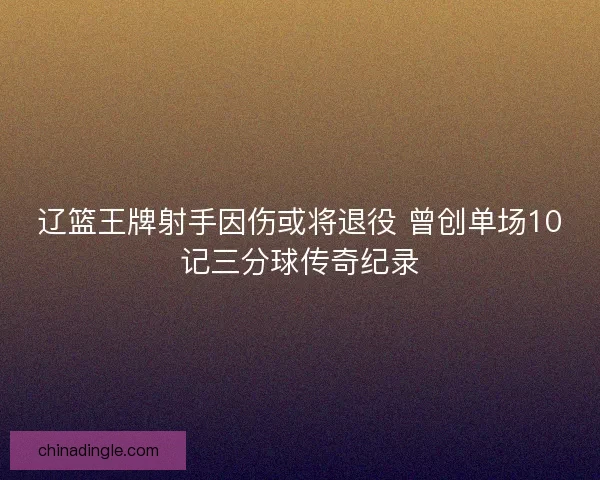 辽篮王牌射手因伤或将退役 曾创单场10记三分球传奇纪录