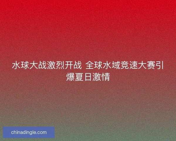 水球大战激烈开战 全球水域竞速大赛引爆夏日激情