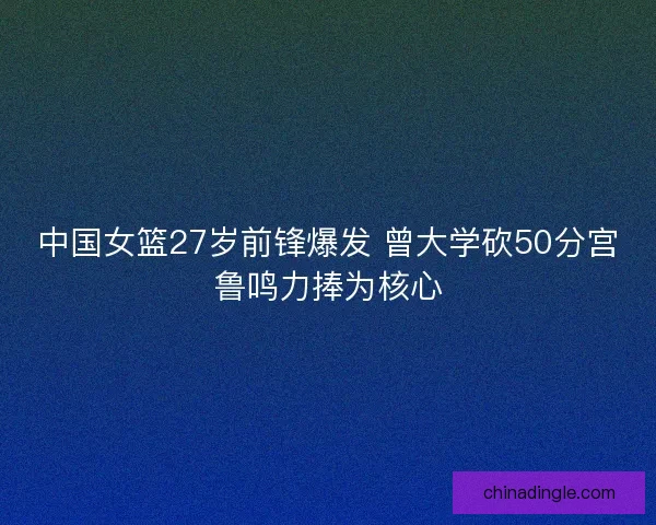 中国女篮27岁前锋爆发 曾大学砍50分宫鲁鸣力捧为核心