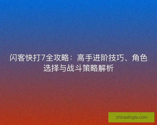 闪客快打7全攻略：高手进阶技巧、角色选择与战斗策略解析