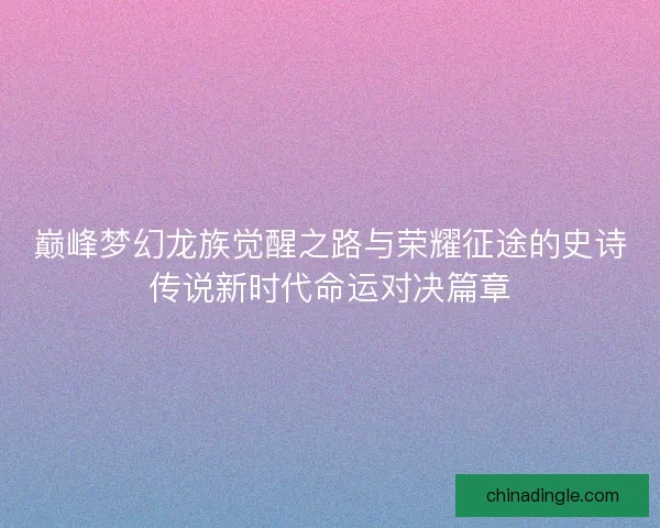 巅峰梦幻龙族觉醒之路与荣耀征途的史诗传说新时代命运对决篇章