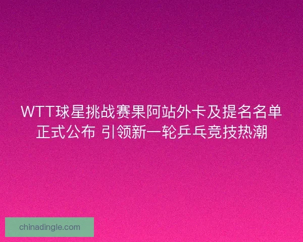 WTT球星挑战赛果阿站外卡及提名名单正式公布 引领新一轮乒乓竞技热潮
