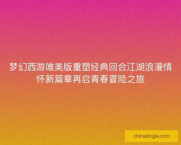 梦幻西游唯美版重塑经典回合江湖浪漫情怀新篇章再启青春冒险之旅