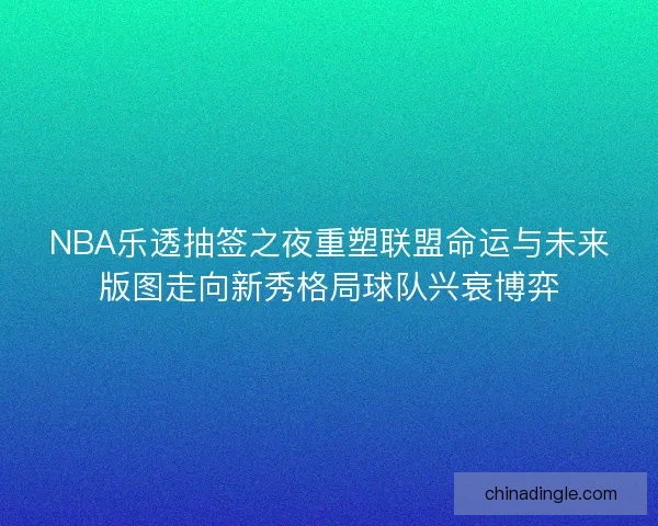 NBA乐透抽签之夜重塑联盟命运与未来版图走向新秀格局球队兴衰博弈 NBA乐透抽签之夜重塑联盟命运与未来版图走向新秀格局球队兴衰博弈
