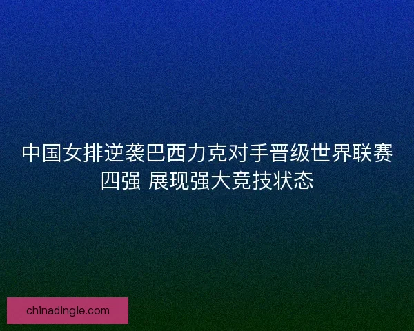 中国女排逆袭巴西力克对手晋级世界联赛四强 展现强大竞技状态