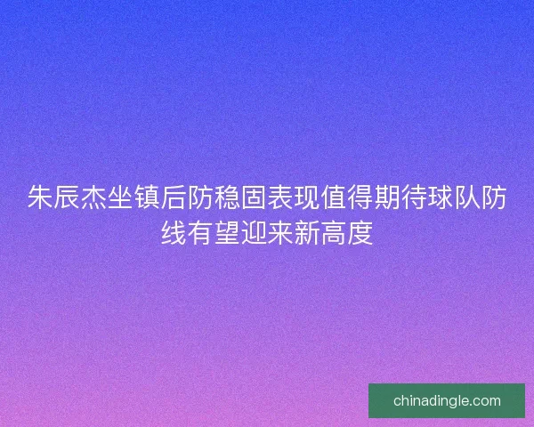 朱辰杰坐镇后防稳固表现值得期待球队防线有望迎来新高度
