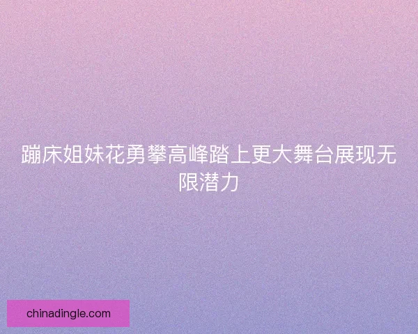 蹦床姐妹花勇攀高峰踏上更大舞台展现无限潜力