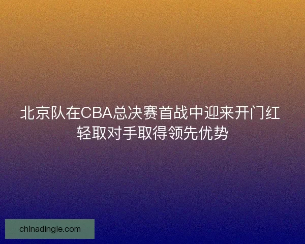 北京队在CBA总决赛首战中迎来开门红 轻取对手取得领先优势