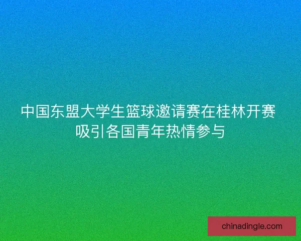 中国东盟大学生篮球邀请赛在桂林开赛 吸引各国青年热情参与 中国东盟大学生篮球邀请赛在桂林开赛 吸引各国青年热情参与