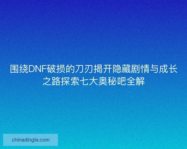 围绕DNF破损的刀刃揭开隐藏剧情与成长之路探索七大奥秘吧全解 围绕DNF破损的刀刃揭开隐藏剧情与成长之路探索七大奥秘吧全解