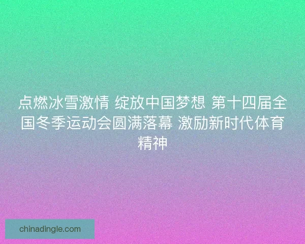 点燃冰雪激情 绽放中国梦想 第十四届全国冬季运动会圆满落幕 激励新时代体育精神