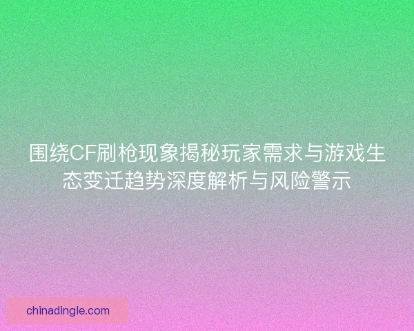围绕CF刷枪现象揭秘玩家需求与游戏生态变迁趋势深度解析与风险警示