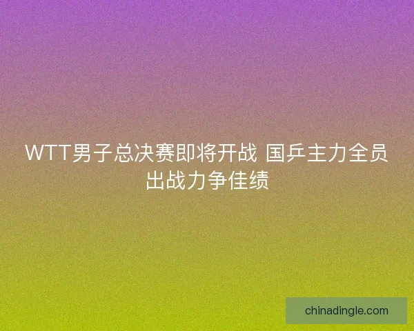 WTT男子总决赛即将开战 国乒主力全员出战力争佳绩 WTT男子总决赛即将开战 国乒主力全员出战力争佳绩
