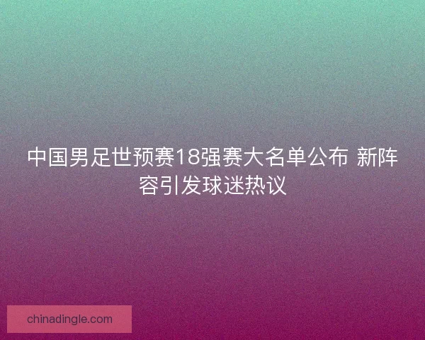 中国男足世预赛18强赛大名单公布 新阵容引发球迷热议 中国男足世预赛18强赛大名单公布 新阵容引发球迷热议