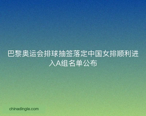 巴黎奥运会排球抽签落定中国女排顺利进入A组名单公布