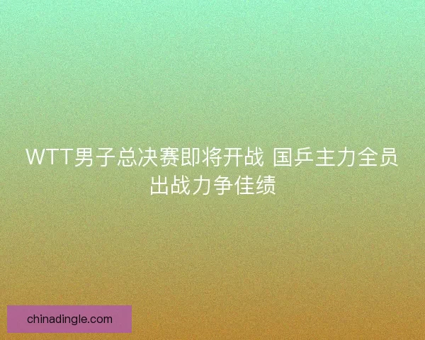 WTT男子总决赛即将开战 国乒主力全员出战力争佳绩