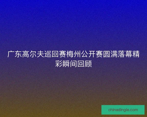 广东高尔夫巡回赛梅州公开赛圆满落幕精彩瞬间回顾
