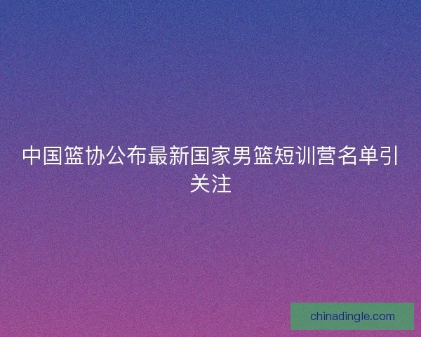 中国篮协公布最新国家男篮短训营名单引关注
