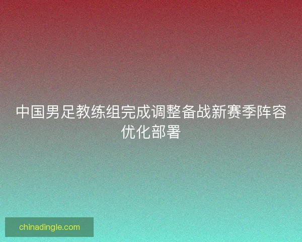 中国男足教练组完成调整备战新赛季阵容优化部署