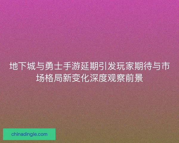 地下城与勇士手游延期引发玩家期待与市场格局新变化深度观察前景